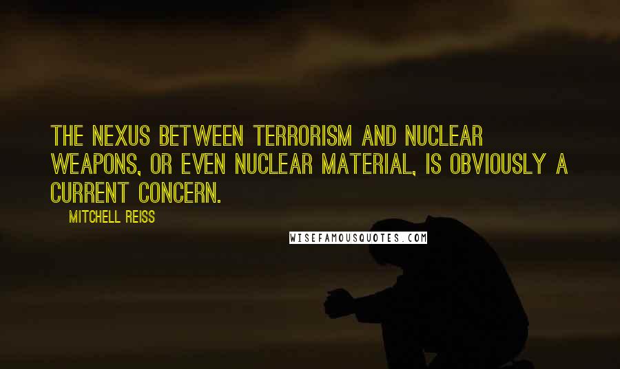 Mitchell Reiss Quotes: The nexus between terrorism and nuclear weapons, or even nuclear material, is obviously a current concern.