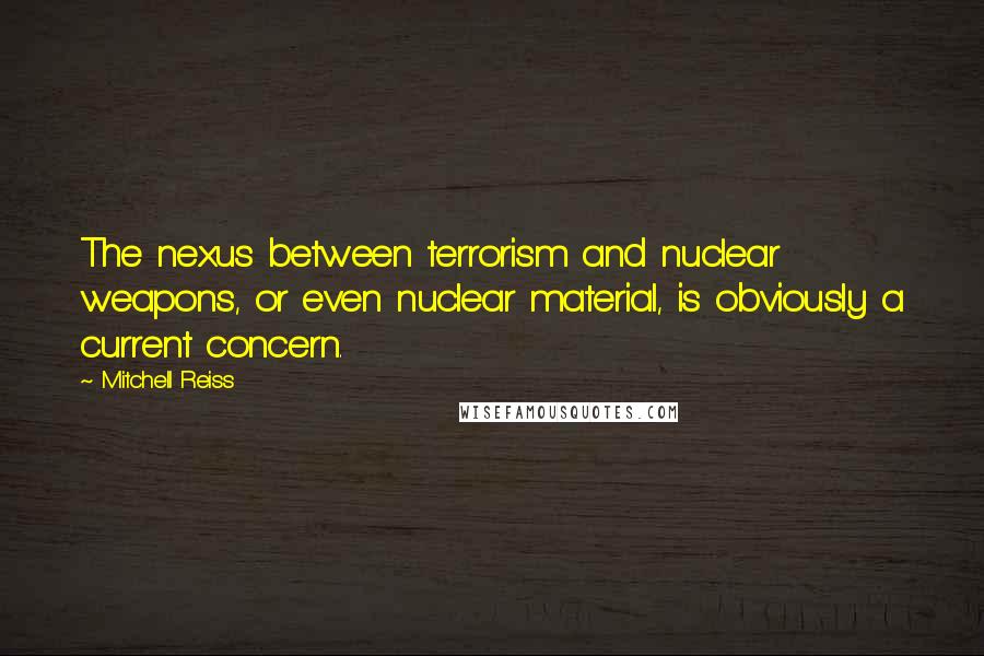 Mitchell Reiss Quotes: The nexus between terrorism and nuclear weapons, or even nuclear material, is obviously a current concern.