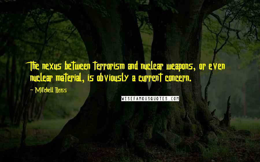 Mitchell Reiss Quotes: The nexus between terrorism and nuclear weapons, or even nuclear material, is obviously a current concern.