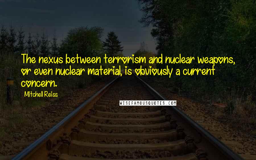 Mitchell Reiss Quotes: The nexus between terrorism and nuclear weapons, or even nuclear material, is obviously a current concern.