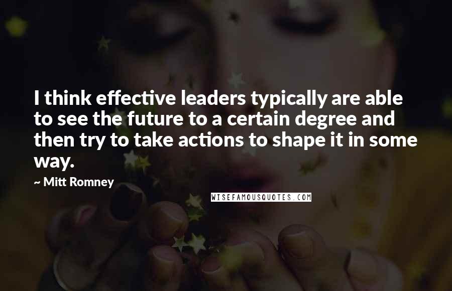 Mitt Romney Quotes: I think effective leaders typically are able to see the future to a certain degree and then try to take actions to shape it in some way.