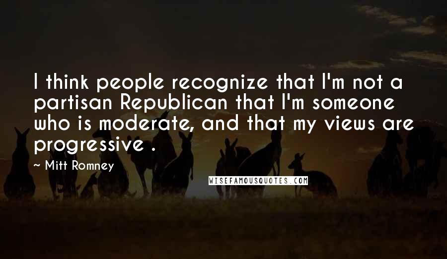 Mitt Romney Quotes: I think people recognize that I'm not a partisan Republican that I'm someone who is moderate, and that my views are progressive .