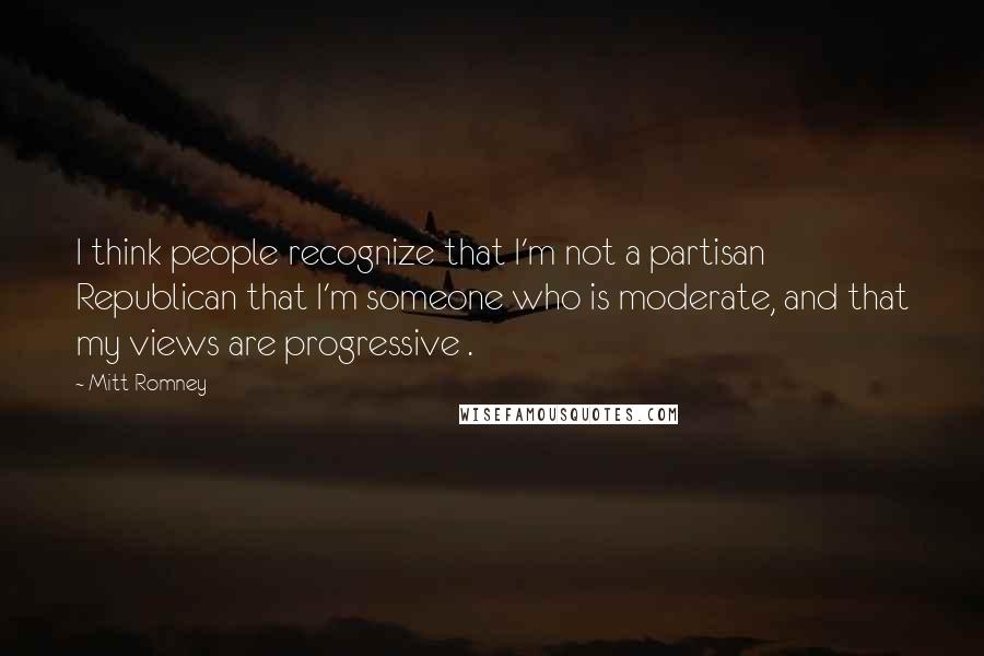 Mitt Romney Quotes: I think people recognize that I'm not a partisan Republican that I'm someone who is moderate, and that my views are progressive .