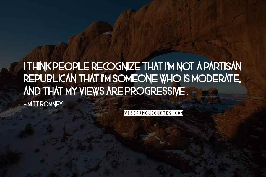 Mitt Romney Quotes: I think people recognize that I'm not a partisan Republican that I'm someone who is moderate, and that my views are progressive .