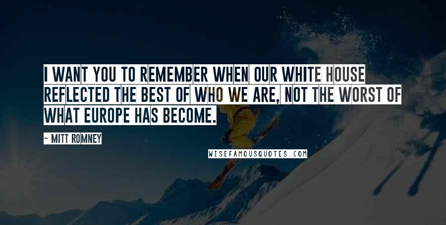 Mitt Romney Quotes: I want you to remember when our White House reflected the best of who we are, not the worst of what Europe has become.