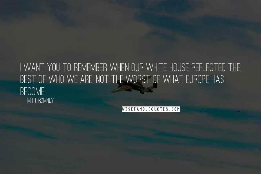 Mitt Romney Quotes: I want you to remember when our White House reflected the best of who we are, not the worst of what Europe has become.