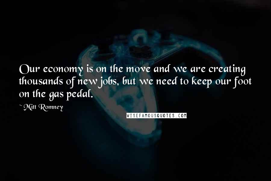 Mitt Romney Quotes: Our economy is on the move and we are creating thousands of new jobs, but we need to keep our foot on the gas pedal.