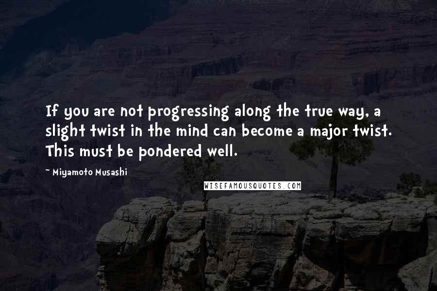 Miyamoto Musashi Quotes: If you are not progressing along the true way, a slight twist in the mind can become a major twist. This must be pondered well.