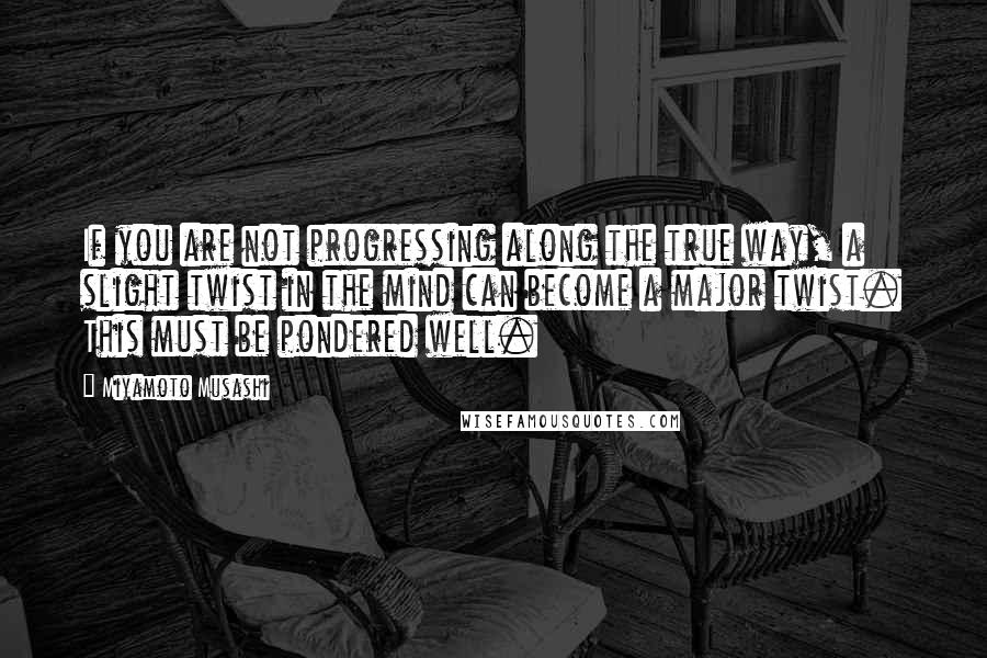 Miyamoto Musashi Quotes: If you are not progressing along the true way, a slight twist in the mind can become a major twist. This must be pondered well.