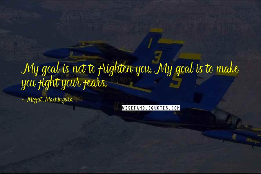 Moffat Machingura Quotes: My goal is not to frighten you. My goal is to make you fight your fears.