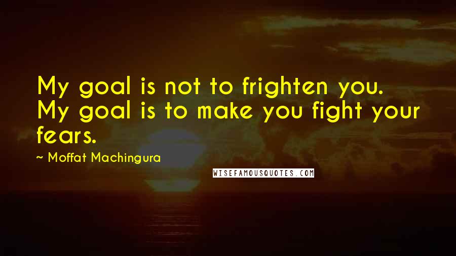 Moffat Machingura Quotes: My goal is not to frighten you. My goal is to make you fight your fears.