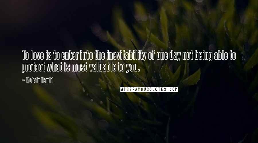 Mohsin Hamid Quotes: To love is to enter into the inevitability of one day not being able to protect what is most valuable to you.