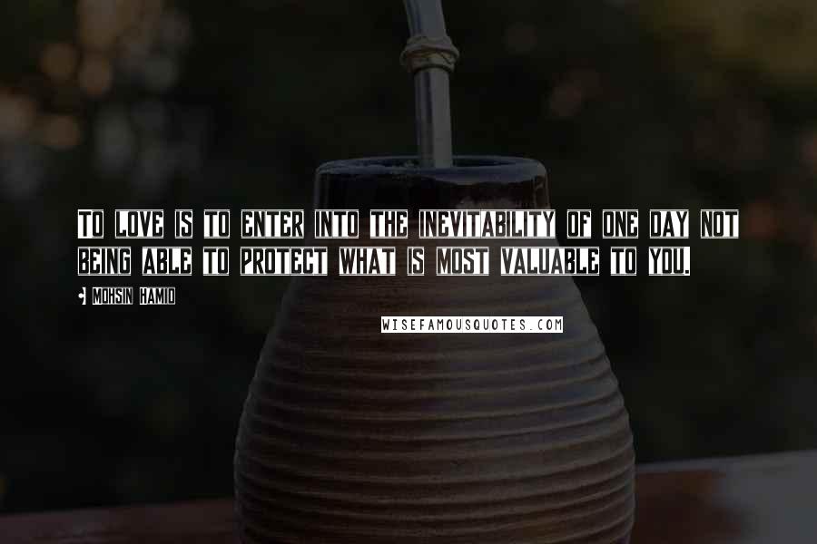 Mohsin Hamid Quotes: To love is to enter into the inevitability of one day not being able to protect what is most valuable to you.