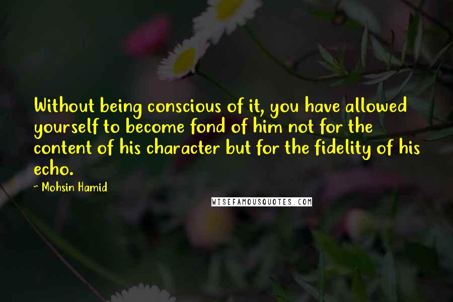 Mohsin Hamid Quotes: Without being conscious of it, you have allowed yourself to become fond of him not for the content of his character but for the fidelity of his echo.