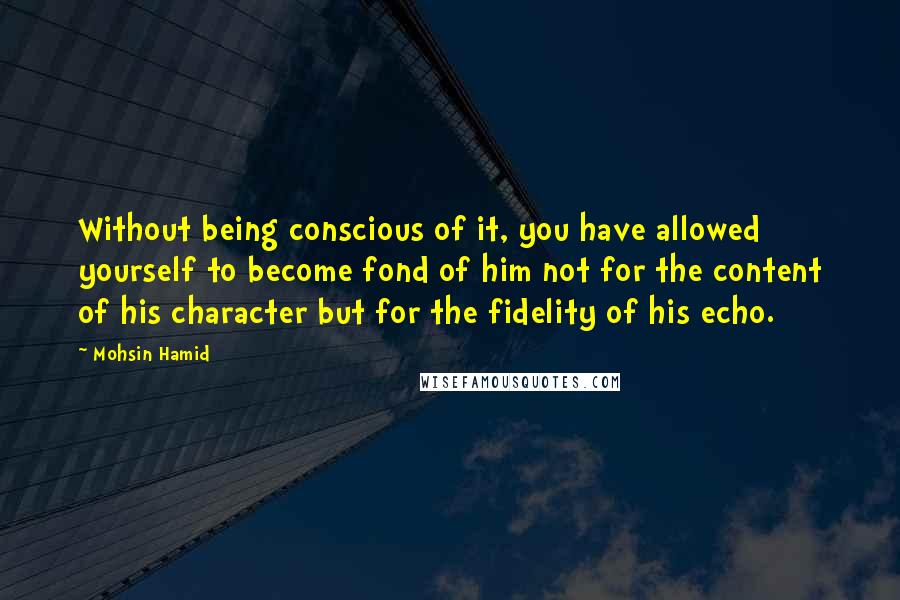 Mohsin Hamid Quotes: Without being conscious of it, you have allowed yourself to become fond of him not for the content of his character but for the fidelity of his echo.