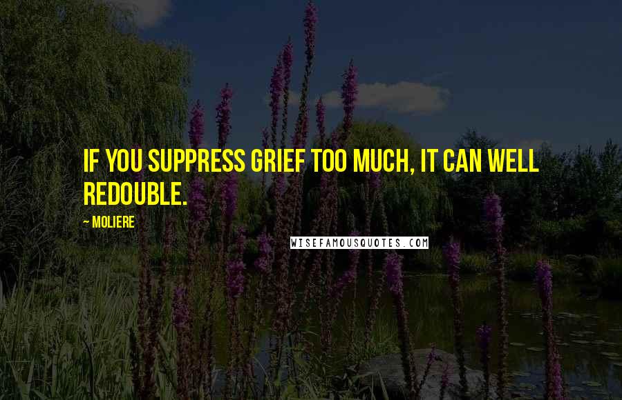 Moliere Quotes: If you suppress grief too much, it can well redouble.