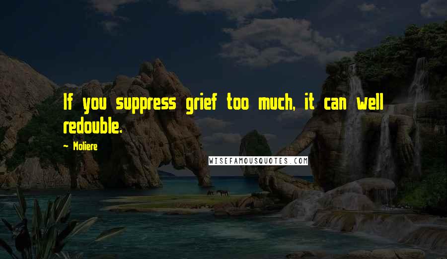 Moliere Quotes: If you suppress grief too much, it can well redouble.