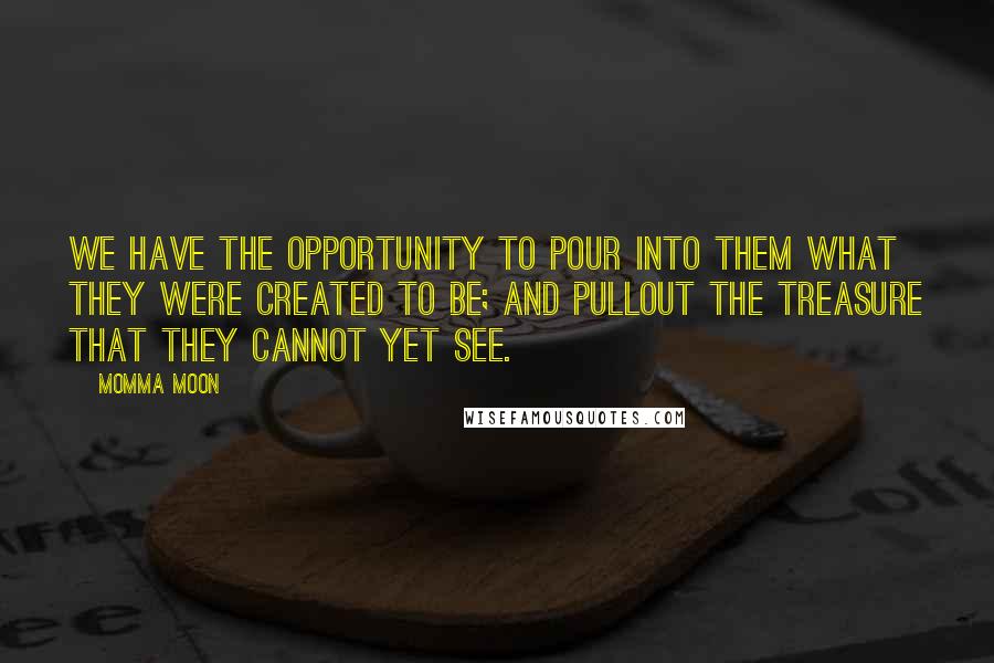 Momma Moon Quotes: We have the opportunity to pour into them what they were created to be; and pullout the treasure that they cannot yet see.