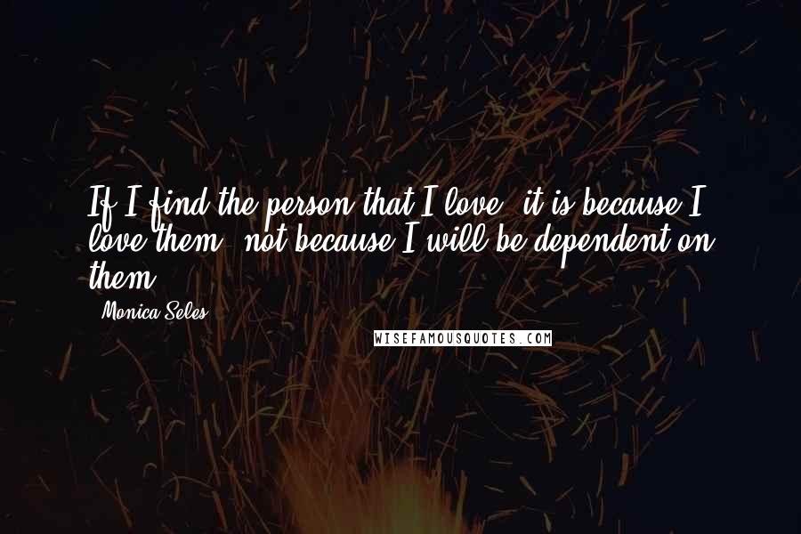 Monica Seles Quotes: If I find the person that I love, it is because I love them, not because I will be dependent on them.