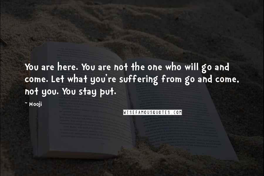 Mooji Quotes: You are here. You are not the one who will go and come. Let what you're suffering from go and come, not you. You stay put.