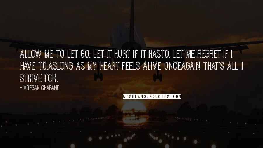 Morgan Chabane Quotes: Allow me to let go, let it hurt if it hasto, let me regret if i have to.Aslong as my heart feels alive onceagain that's all i strive for.