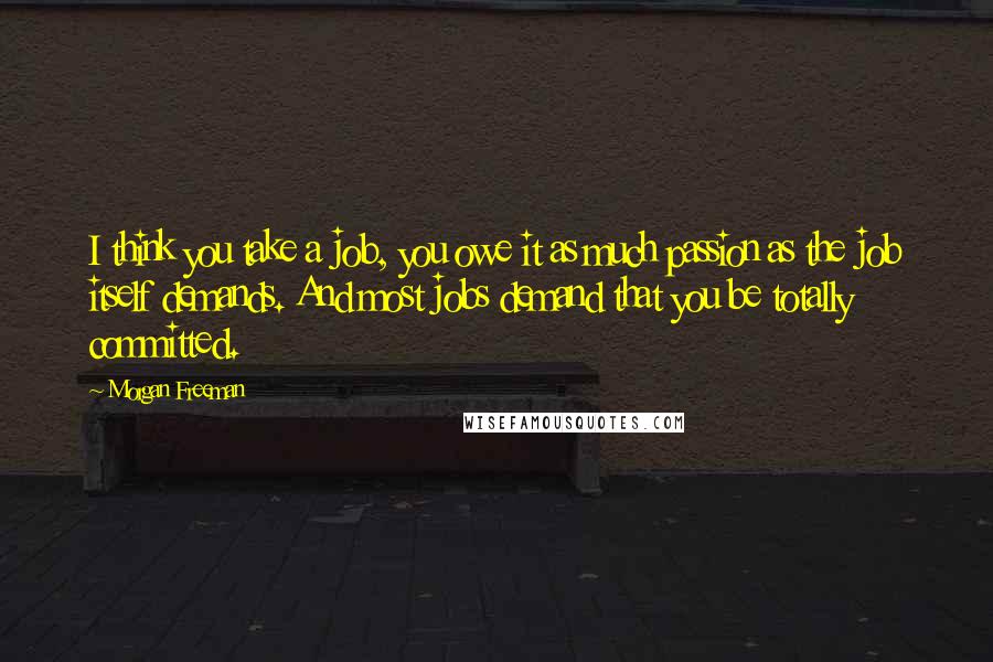 Morgan Freeman Quotes: I think you take a job, you owe it as much passion as the job itself demands. And most jobs demand that you be totally committed.