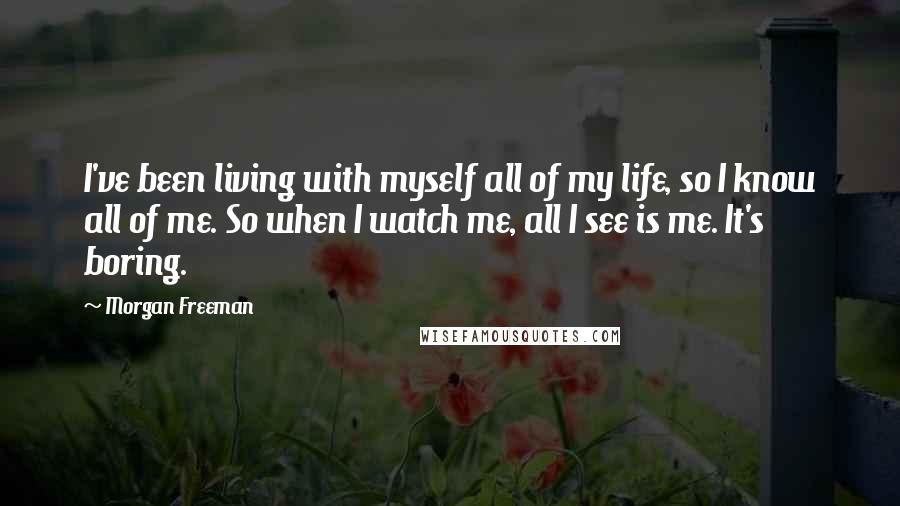 Morgan Freeman Quotes: I've been living with myself all of my life, so I know all of me. So when I watch me, all I see is me. It's boring.