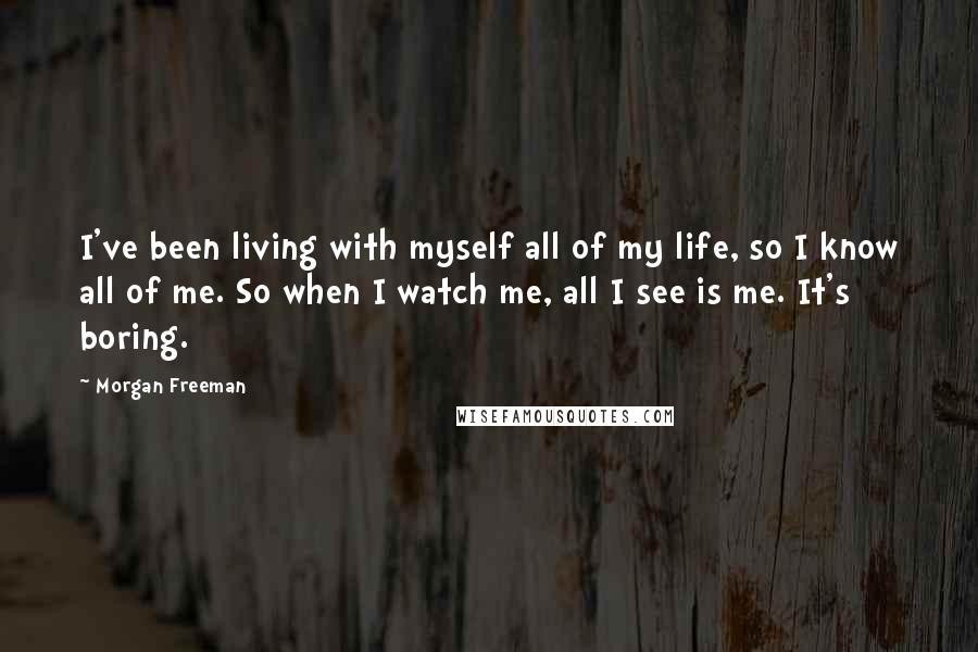 Morgan Freeman Quotes: I've been living with myself all of my life, so I know all of me. So when I watch me, all I see is me. It's boring.