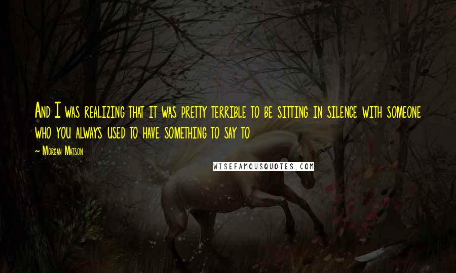 Morgan Matson Quotes: And I was realizing that it was pretty terrible to be sitting in silence with someone who you always used to have something to say to