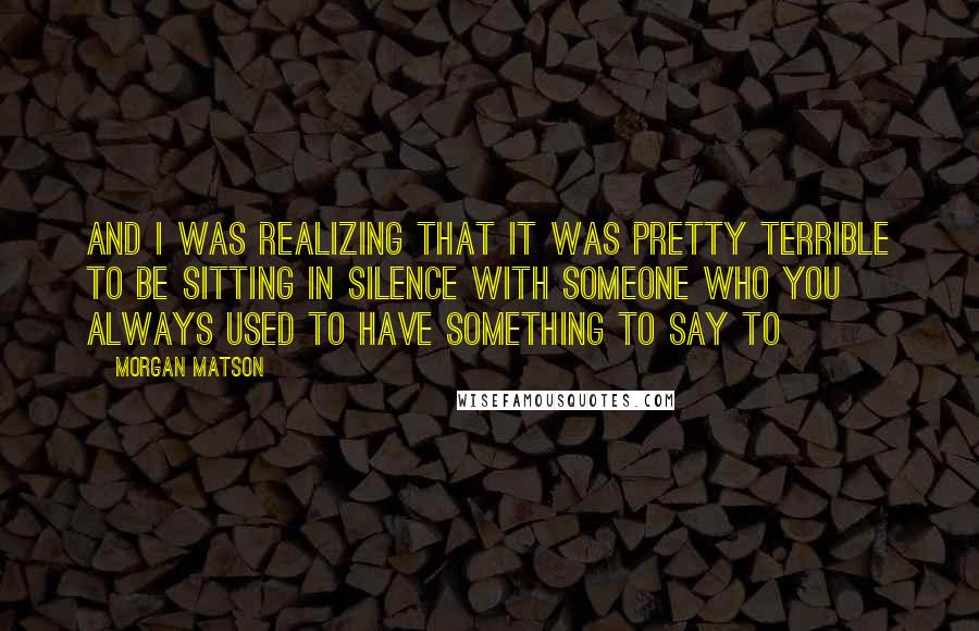 Morgan Matson Quotes: And I was realizing that it was pretty terrible to be sitting in silence with someone who you always used to have something to say to