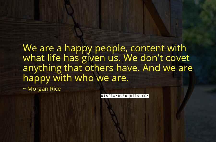 Morgan Rice Quotes: We are a happy people, content with what life has given us. We don't covet anything that others have. And we are happy with who we are.