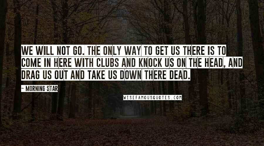 Morning Star Quotes: We will not go. The only way to get us there is to come in here with clubs and knock us on the head, and drag us out and take us down there dead.