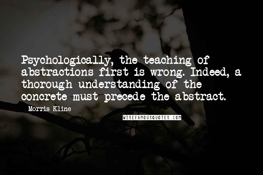 Morris Kline Quotes: Psychologically, the teaching of abstractions first is wrong. Indeed, a thorough understanding of the concrete must precede the abstract.