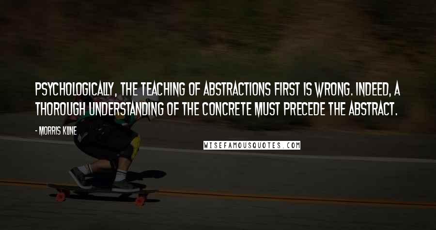 Morris Kline Quotes: Psychologically, the teaching of abstractions first is wrong. Indeed, a thorough understanding of the concrete must precede the abstract.