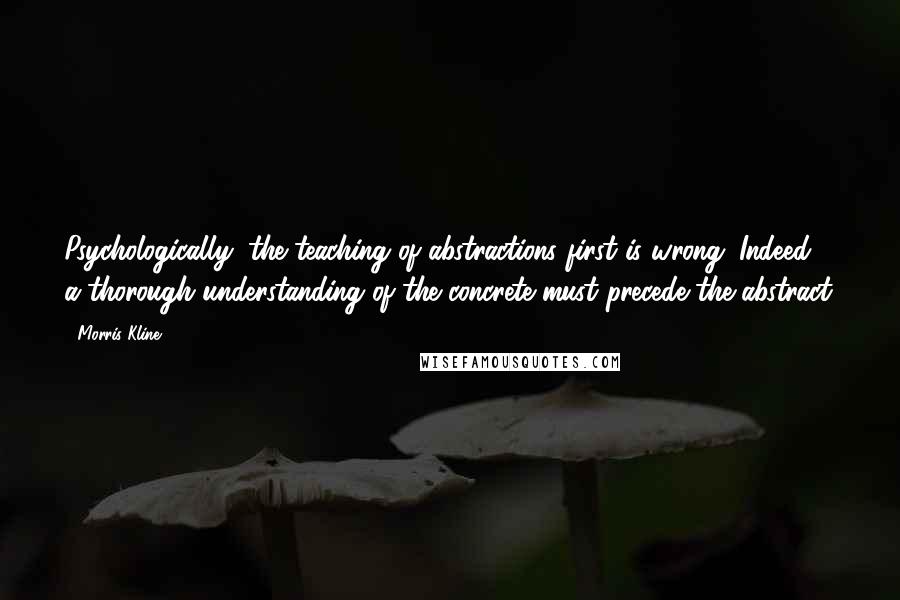 Morris Kline Quotes: Psychologically, the teaching of abstractions first is wrong. Indeed, a thorough understanding of the concrete must precede the abstract.