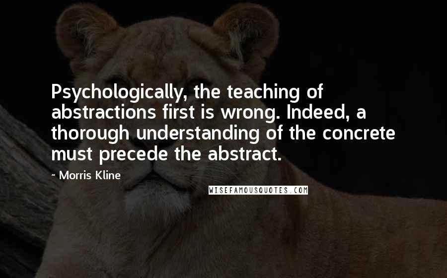 Morris Kline Quotes: Psychologically, the teaching of abstractions first is wrong. Indeed, a thorough understanding of the concrete must precede the abstract.