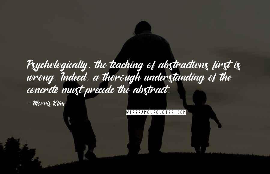 Morris Kline Quotes: Psychologically, the teaching of abstractions first is wrong. Indeed, a thorough understanding of the concrete must precede the abstract.