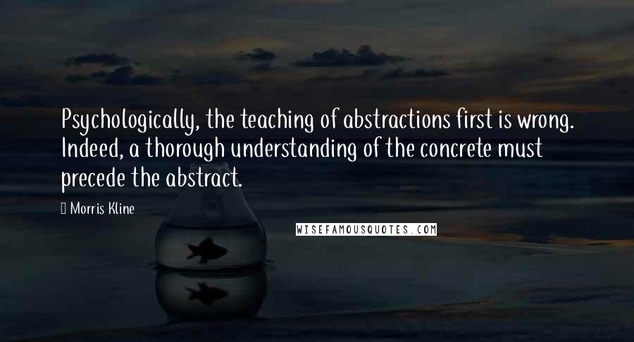 Morris Kline Quotes: Psychologically, the teaching of abstractions first is wrong. Indeed, a thorough understanding of the concrete must precede the abstract.