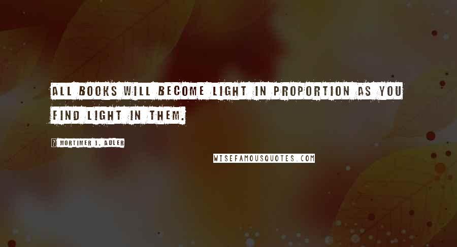 Mortimer J. Adler Quotes: All books will become light in proportion as you find light in them.