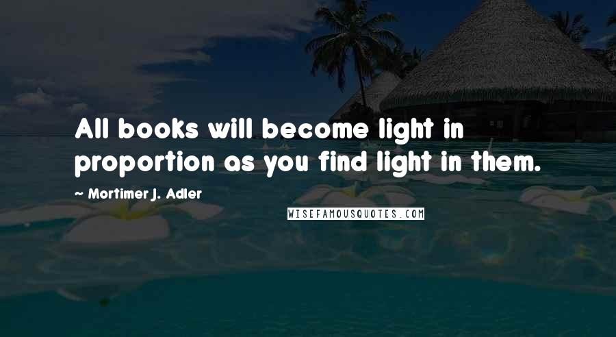 Mortimer J. Adler Quotes: All books will become light in proportion as you find light in them.