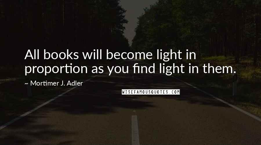 Mortimer J. Adler Quotes: All books will become light in proportion as you find light in them.