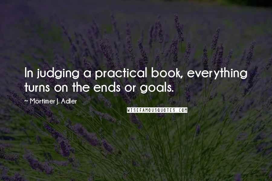 Mortimer J. Adler Quotes: In judging a practical book, everything turns on the ends or goals.