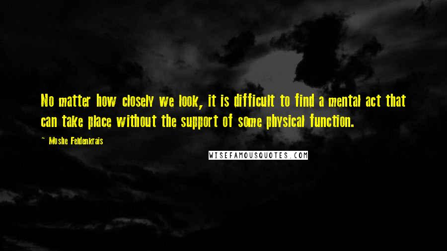 Moshe Feldenkrais Quotes: No matter how closely we look, it is difficult to find a mental act that can take place without the support of some physical function.