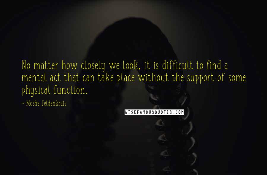 Moshe Feldenkrais Quotes: No matter how closely we look, it is difficult to find a mental act that can take place without the support of some physical function.