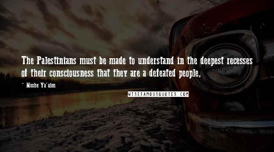 Moshe Ya'alon Quotes: The Palestinians must be made to understand in the deepest recesses of their consciousness that they are a defeated people,