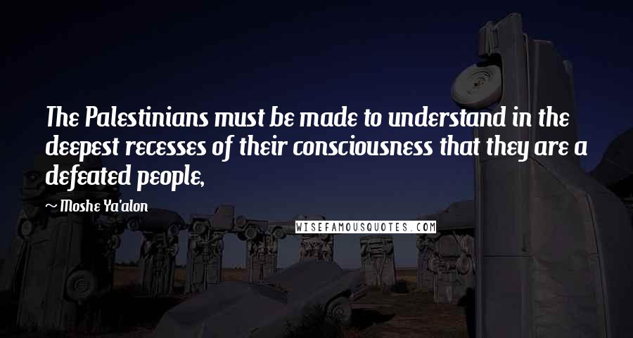 Moshe Ya'alon Quotes: The Palestinians must be made to understand in the deepest recesses of their consciousness that they are a defeated people,