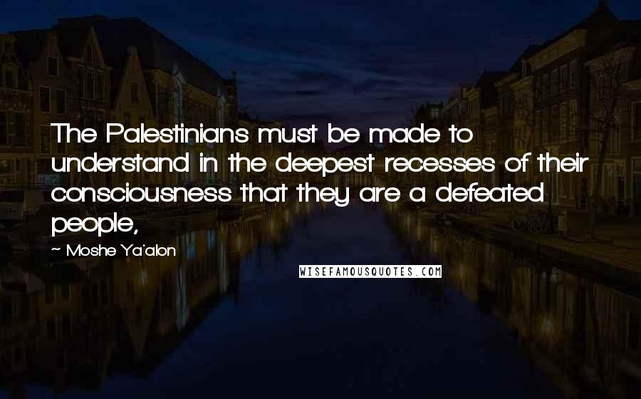 Moshe Ya'alon Quotes: The Palestinians must be made to understand in the deepest recesses of their consciousness that they are a defeated people,