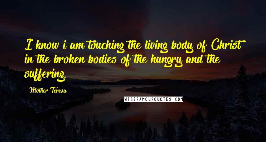 Mother Teresa Quotes: I know i am touching the living body of Christ in the broken bodies of the hungry and the suffering.