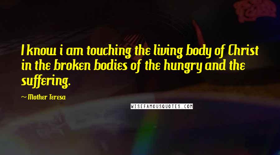 Mother Teresa Quotes: I know i am touching the living body of Christ in the broken bodies of the hungry and the suffering.