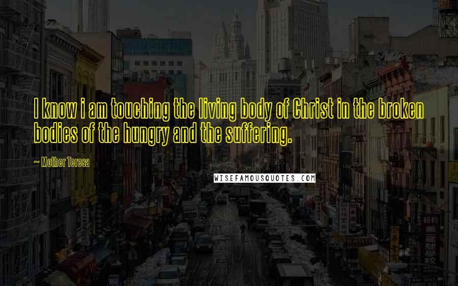 Mother Teresa Quotes: I know i am touching the living body of Christ in the broken bodies of the hungry and the suffering.